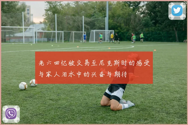 老六回忆被交易至尼克斯时的感受与家人泪水中的兴奋与期待