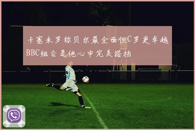 卡塞米罗称贝尔最全面但C罗更卓越BBC组合是他心中完美搭档