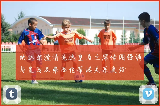 纳达尔澄清竞选皇马主席传闻强调与皇马及弗洛伦蒂诺关系良好