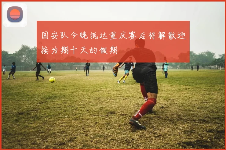 国安队今晚抵达重庆赛后将解散迎接为期十天的假期