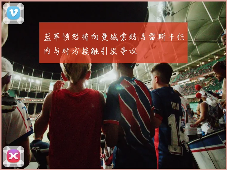 蓝军愤怒将向曼城索赔马雷斯卡任内与对方接触引发争议