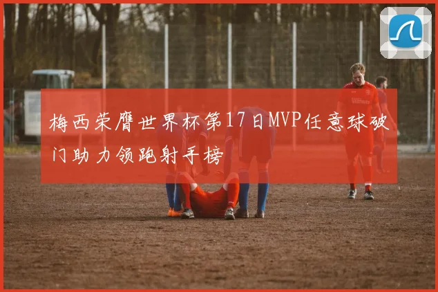 梅西荣膺世界杯第17日MVP任意球破门助力领跑射手榜