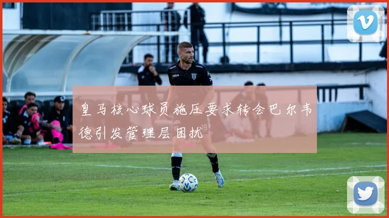 皇马核心球员施压要求转会巴尔韦德引发管理层困扰