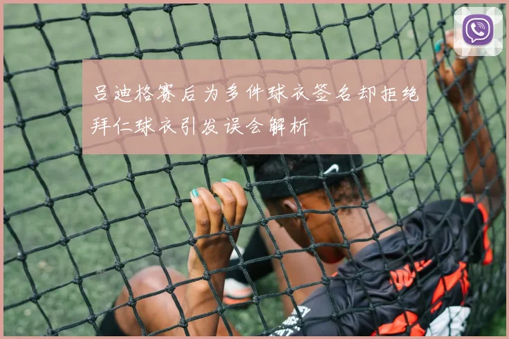 吕迪格赛后为多件球衣签名却拒绝拜仁球衣引发误会解析
