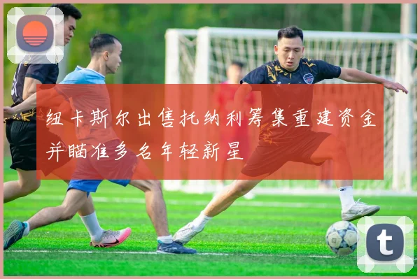 纽卡斯尔出售托纳利筹集重建资金并瞄准多名年轻新星