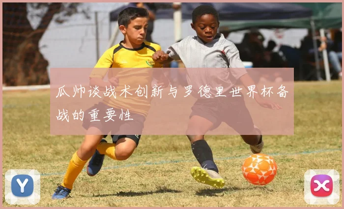 瓜帅谈战术创新与罗德里世界杯备战的重要性