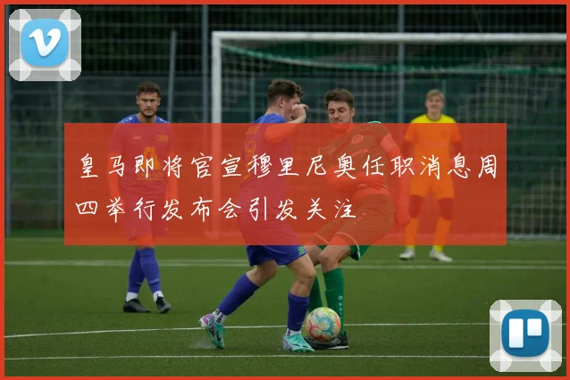 皇马即将官宣穆里尼奥任职消息周四举行发布会引发关注