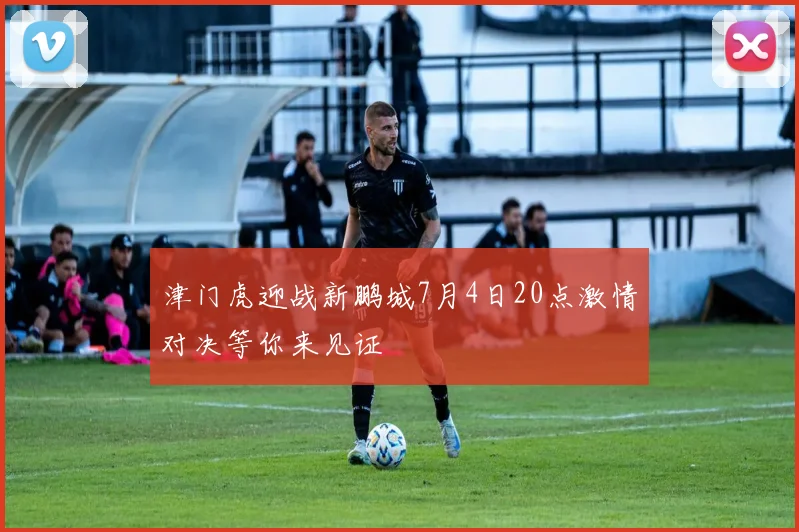 津门虎迎战新鹏城7月4日20点激情对决等你来见证